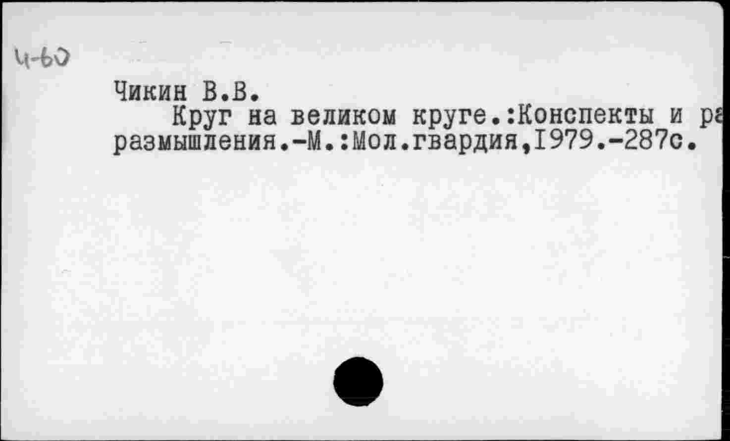 ﻿Ц"ЬО
Чикин В.В.
Круг на великом круге.:Конспекты и размышления.-М.:Мол.гвардия,1979.-287с.